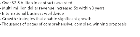 • Over $2.5 billion in contracts awarded
• Multi-million dollar revenue increase: 5x within 3 years
• International business worldwide • Growth strategies that enable significant growth • Thousands of pages of comprehensive, complex, winning proposals 